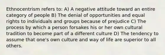 Ethnocentrism refers to: A) A negative attitude toward an entire category of people B) The denial of opportunities and equal rights to individuals and groups because of prejudice C) The process by which a person forsakes his or her own cultural tradition to become part of a different culture D) The tendency to assume that one's own culture and way of life are superior to all others.