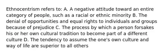 Ethnocentrism refers to: A. A negative attitude toward an entire category of people, such as a racial or ethnic minority B. The denial of opportunities and equal rights to individuals and groups because of prejudice C. The process by which a person forsakes his or her own cultural tradition to become part of a different culture D. The tendency to assume the one's own culture and way of life are superior to all others