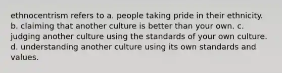 ethnocentrism refers to a. people taking pride in their ethnicity. b. claiming that another culture is better than your own. c. judging another culture using the standards of your own culture. d. understanding another culture using its own standards and values.