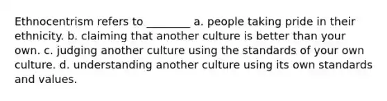 Ethnocentrism refers to ________ a. people taking pride in their ethnicity. b. claiming that another culture is better than your own. c. judging another culture using the standards of your own culture. d. understanding another culture using its own standards and values.