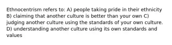 Ethnocentrism refers to: A) people taking pride in their ethnicity B) claiming that another culture is better than your own C) judging another culture using the standards of your own culture. D) understanding another culture using its own standards and values