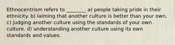 Ethnocentrism refers to ________ a) people taking pride in their ethnicity. b) laiming that another culture is better than your own. c) judging another culture using the standards of your own culture. d) understanding another culture using its own standards and values.