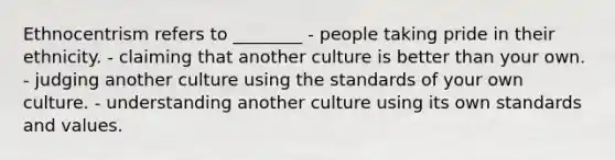 Ethnocentrism refers to ________ - people taking pride in their ethnicity. - claiming that another culture is better than your own. - judging another culture using the standards of your own culture. - understanding another culture using its own standards and values.