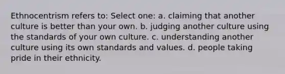 Ethnocentrism refers to: Select one: a. claiming that another culture is better than your own. b. judging another culture using the standards of your own culture. c. understanding another culture using its own standards and values. d. people taking pride in their ethnicity.