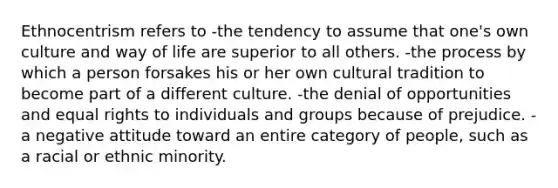 Ethnocentrism refers to -the tendency to assume that one's own culture and way of life are superior to all others. -the process by which a person forsakes his or her own cultural tradition to become part of a different culture. -the denial of opportunities and equal rights to individuals and groups because of prejudice. -a negative attitude toward an entire category of people, such as a racial or ethnic minority.