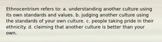 Ethnocentrism refers to: a. understanding another culture using its own standards and values. b. judging another culture using the standards of your own culture. c. people taking pride in their ethnicity. d. claiming that another culture is better than your own.