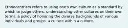 Ethnocentrism refers to using one's own culture as a standard by which to judge others. understanding other cultures on their own terms. a policy of honoring the diverse backgrounds of various individuals and groups. a culture within a culture.