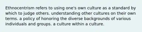 Ethnocentrism refers to using one's own culture as a standard by which to judge others. understanding other cultures on their own terms. a policy of honoring the diverse backgrounds of various individuals and groups. a culture within a culture.