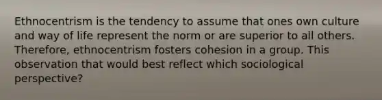 Ethnocentrism is the tendency to assume that ones own culture and way of life represent the norm or are superior to all others. Therefore, ethnocentrism fosters cohesion in a group. This observation that would best reflect which sociological perspective?