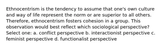 Ethnocentrism is the tendency to assume that one's own culture and way of life represent the norm or are superior to all others. Therefore, ethnocentrism fosters cohesion in a group. This observation would best reflect which sociological perspective? Select one: a. conflict perspective b. interactionist perspective c. feminist perspective d. functionalist perspective