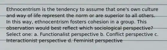 Ethnocentrism is the tendency to assume that one's own culture and way of life represent the norm or are superior to all others. In this way, ethnocentrism fosters cohesion in a group. This observation would best reflect which sociological perspective? Select one: a. Functionalist perspective b. Conflict perspective c. Interactionist perspective d. Feminist perspective