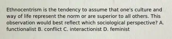 Ethnocentrism is the tendency to assume that one's culture and way of life represent the norm or are superior to all others. This observation would best reflect which sociological perspective? A. functionalist B. conflict C. interactionist D. feminist