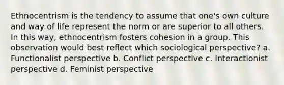 Ethnocentrism is the tendency to assume that one's own culture and way of life represent the norm or are superior to all others. In this way, ethnocentrism fosters cohesion in a group. This observation would best reflect which sociological perspective? a. Functionalist perspective b. Conflict perspective c. Interactionist perspective d. Feminist perspective