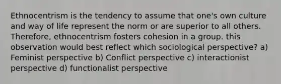 Ethnocentrism is the tendency to assume that one's own culture and way of life represent the norm or are superior to all others. Therefore, ethnocentrism fosters cohesion in a group. this observation would best reflect which sociological perspective? a) Feminist perspective b) Conflict perspective c) interactionist perspective d) functionalist perspective