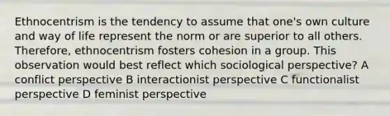 Ethnocentrism is the tendency to assume that one's own culture and way of life represent the norm or are superior to all others. Therefore, ethnocentrism fosters cohesion in a group. This observation would best reflect which sociological perspective? A conflict perspective B interactionist perspective C functionalist perspective D feminist perspective