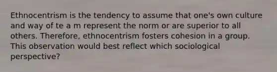 Ethnocentrism is the tendency to assume that one's own culture and way of te a m represent the norm or are superior to all others. Therefore, ethnocentrism fosters cohesion in a group. This observation would best reflect which sociological perspective?