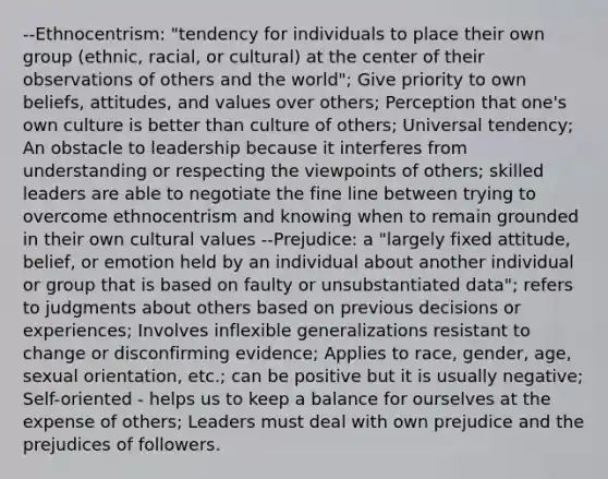 --Ethnocentrism: "tendency for individuals to place their own group (ethnic, racial, or cultural) at the center of their observations of others and the world"; Give priority to own beliefs, attitudes, and values over others; Perception that one's own culture is better than culture of others; Universal tendency; An obstacle to leadership because it interferes from understanding or respecting the viewpoints of others; skilled leaders are able to negotiate the fine line between trying to overcome ethnocentrism and knowing when to remain grounded in their own cultural values --Prejudice: a "largely fixed attitude, belief, or emotion held by an individual about another individual or group that is based on faulty or unsubstantiated data"; refers to judgments about others based on previous decisions or experiences; Involves inflexible generalizations resistant to change or disconfirming evidence; Applies to race, gender, age, sexual orientation, etc.; can be positive but it is usually negative; Self-oriented - helps us to keep a balance for ourselves at the expense of others; Leaders must deal with own prejudice and the prejudices of followers.