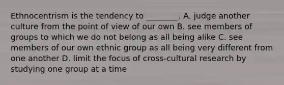 Ethnocentrism is the tendency to ________. A. judge another culture from the point of view of our own B. see members of groups to which we do not belong as all being alike C. see members of our own ethnic group as all being very different from one another D. limit the focus of cross-cultural research by studying one group at a time