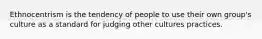 Ethnocentrism is the tendency of people to use their own group's culture as a standard for judging other cultures practices.