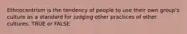 Ethnocentrism is the tendency of people to use their own group's culture as a standard for judging other practices of other cultures. TRUE or FALSE