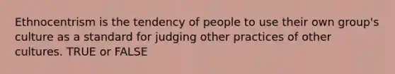 Ethnocentrism is the tendency of people to use their own group's culture as a standard for judging other practices of other cultures. TRUE or FALSE