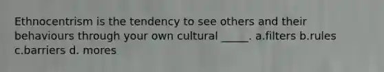 Ethnocentrism is the tendency to see others and their behaviours through your own cultural _____. a.filters b.rules c.barriers d. mores