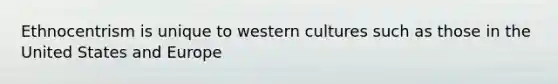 Ethnocentrism is unique to western cultures such as those in the United States and Europe