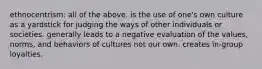 ethnocentrism: all of the above. is the use of one's own culture as a yardstick for judging the ways of other individuals or societies. generally leads to a negative evaluation of the values, norms, and behaviors of cultures not our own. creates in-group loyalties.