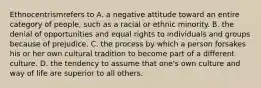 Ethnocentrismrefers to A. a negative attitude toward an entire category of people, such as a racial or ethnic minority. B. the denial of opportunities and equal rights to individuals and groups because of prejudice. C. the process by which a person forsakes his or her own cultural tradition to become part of a different culture. D. the tendency to assume that one's own culture and way of life are superior to all others.