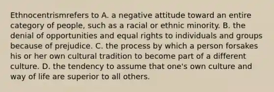 Ethnocentrismrefers to A. a negative attitude toward an entire category of people, such as a racial or ethnic minority. B. the denial of opportunities and equal rights to individuals and groups because of prejudice. C. the process by which a person forsakes his or her own cultural tradition to become part of a different culture. D. the tendency to assume that one's own culture and way of life are superior to all others.