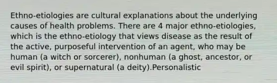 Ethno-etiologies are cultural explanations about the underlying causes of health problems. There are 4 major ethno-etiologies, which is the ethno-etiology that views disease as the result of the active, purposeful intervention of an agent, who may be human (a witch or sorcerer), nonhuman (a ghost, ancestor, or evil spirit), or supernatural (a deity).Personalistic