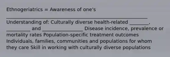 Ethnogeriatrics = Awareness of one's ___________________________________________________________ Understanding of: Culturally diverse health-related ________, __________ and _________________ Disease incidence, prevalence or mortality rates Population-specific treatment outcomes Individuals, families, communities and populations for whom they care Skill in working with culturally diverse populations