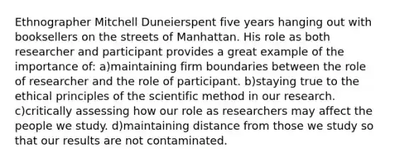 Ethnographer Mitchell Duneierspent five years hanging out with booksellers on the streets of Manhattan. His role as both researcher and participant provides a great example of the importance of: a)maintaining firm boundaries between the role of researcher and the role of participant. b)staying true to the ethical principles of the scientific method in our research. c)critically assessing how our role as researchers may affect the people we study. d)maintaining distance from those we study so that our results are not contaminated.