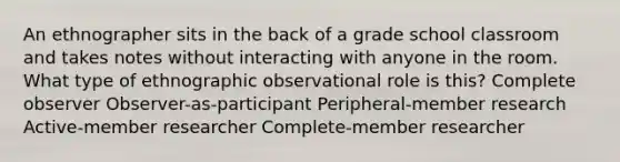 An ethnographer sits in the back of a grade school classroom and takes notes without interacting with anyone in the room. What type of ethnographic observational role is this? Complete observer Observer-as-participant Peripheral-member research Active-member researcher Complete-member researcher