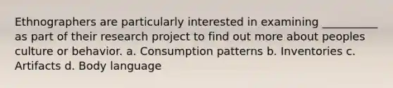 Ethnographers are particularly interested in examining __________ as part of their research project to find out more about peoples culture or behavior. a. Consumption patterns b. Inventories c. Artifacts d. Body language