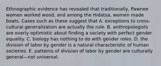 Ethnographic evidence has revealed that traditionally, Pawnee women worked wood, and among the Hidatsa, women made boats. Cases such as these suggest that A. exceptions to cross-cultural generalization are actually the rule. B. anthropologists are overly optimistic about finding a society with perfect gender equality. C. biology has nothing to do with gender roles. D. the division of labor by gender is a natural characteristic of human societies. E. patterns of division of labor by gender are culturally general—not universal.