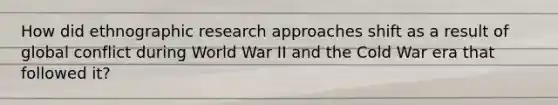 How did ethnographic research approaches shift as a result of global conflict during World War II and the Cold War era that followed it?