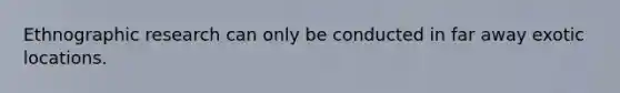 Ethnographic research can only be conducted in far away exotic locations.