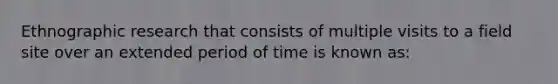 Ethnographic research that consists of multiple visits to a field site over an extended period of time is known as: