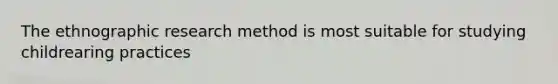The ethnographic research method is most suitable for studying childrearing practices
