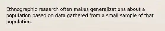 Ethnographic research often makes generalizations about a population based on data gathered from a small sample of that population.