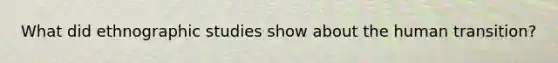 What did ethnographic studies show about the human transition?