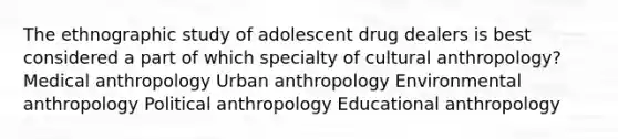 The ethnographic study of adolescent drug dealers is best considered a part of which specialty of cultural anthropology? Medical anthropology Urban anthropology Environmental anthropology Political anthropology Educational anthropology