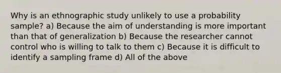 Why is an ethnographic study unlikely to use a probability sample? a) Because the aim of understanding is more important than that of generalization b) Because the researcher cannot control who is willing to talk to them c) Because it is difficult to identify a sampling frame d) All of the above