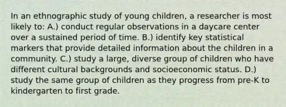 In an ethnographic study of young children, a researcher is most likely to: A.) conduct regular observations in a daycare center over a sustained period of time. B.) identify key statistical markers that provide detailed information about the children in a community. C.) study a large, diverse group of children who have different cultural backgrounds and socioeconomic status. D.) study the same group of children as they progress from pre-K to kindergarten to first grade.