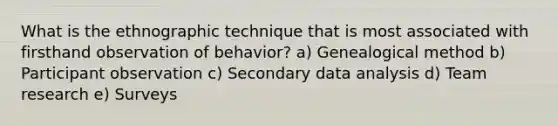 What is the ethnographic technique that is most associated with firsthand observation of behavior? a) Genealogical method b) Participant observation c) Secondary data analysis d) Team research e) Surveys