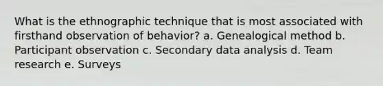 What is the ethnographic technique that is most associated with firsthand observation of behavior? a. Genealogical method b. Participant observation c. Secondary data analysis d. Team research e. Surveys