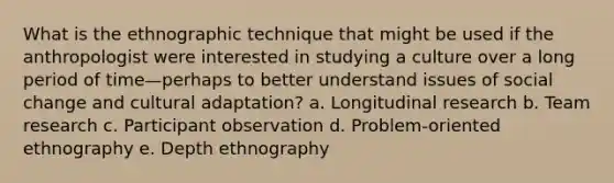 What is the ethnographic technique that might be used if the anthropologist were interested in studying a culture over a long period of time—perhaps to better understand issues of social change and cultural adaptation? a. Longitudinal research b. Team research c. Participant observation d. Problem-oriented ethnography e. Depth ethnography