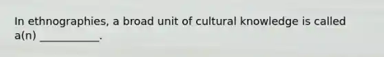 In ethnographies, a broad unit of cultural knowledge is called a(n) ___________.