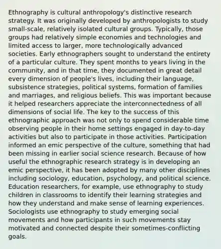 Ethnography is cultural anthropology's distinctive research strategy. It was originally developed by anthropologists to study small-scale, relatively isolated cultural groups. Typically, those groups had relatively simple economies and technologies and limited access to larger, more technologically advanced societies. Early ethnographers sought to understand the entirety of a particular culture. They spent months to years living in the community, and in that time, they documented in great detail every dimension of people's lives, including their language, subsistence strategies, political systems, formation of families and marriages, and religious beliefs. This was important because it helped researchers appreciate the interconnectedness of all dimensions of social life. The key to the success of this ethnographic approach was not only to spend considerable time observing people in their home settings engaged in day-to-day activities but also to participate in those activities. Participation informed an emic perspective of the culture, something that had been missing in earlier social science research. Because of how useful the ethnographic research strategy is in developing an emic perspective, it has been adopted by many other disciplines including sociology, education, psychology, and political science. Education researchers, for example, use ethnography to study children in classrooms to identify their learning strategies and how they understand and make sense of learning experiences. Sociologists use ethnography to study emerging <a href='https://www.questionai.com/knowledge/kAXd22OR9c-social-movements' class='anchor-knowledge'>social movements</a> and how participants in such movements stay motivated and connected despite their sometimes-conflicting goals.